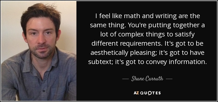 I feel like math and writing are the same thing. You're putting together a lot of complex things to satisfy different requirements. It's got to be aesthetically pleasing; it's got to have subtext; it's got to convey information. - Shane Carruth