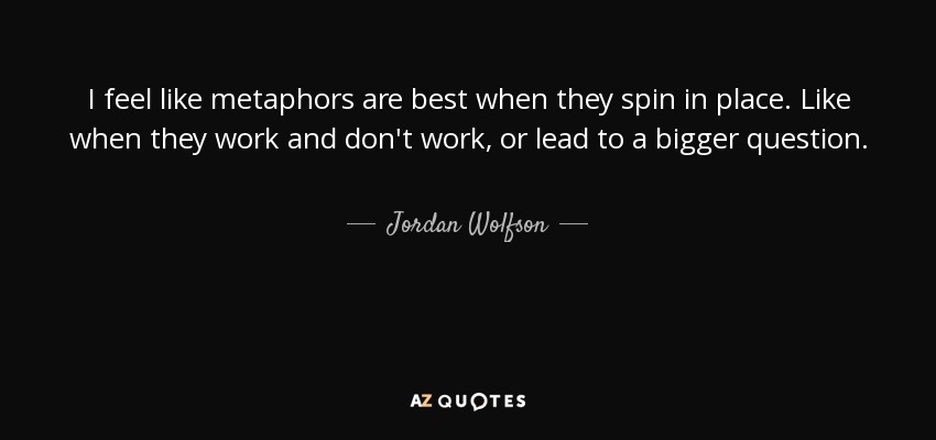 I feel like metaphors are best when they spin in place. Like when they work and don't work, or lead to a bigger question. - Jordan Wolfson