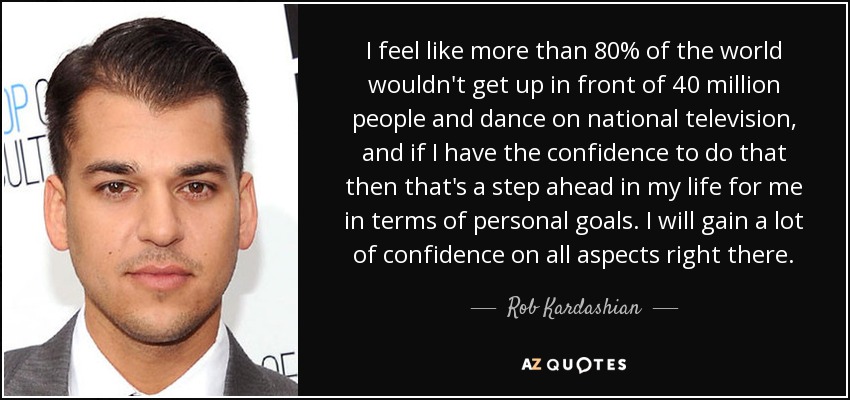 I feel like more than 80% of the world wouldn't get up in front of 40 million people and dance on national television, and if I have the confidence to do that then that's a step ahead in my life for me in terms of personal goals. I will gain a lot of confidence on all aspects right there. - Rob Kardashian