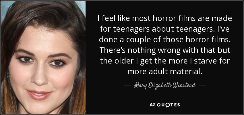 I feel like most horror films are made for teenagers about teenagers. I've done a couple of those horror films. There's nothing wrong with that but the older I get the more I starve for more adult material. - Mary Elizabeth Winstead