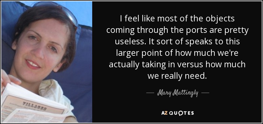 I feel like most of the objects coming through the ports are pretty useless. It sort of speaks to this larger point of how much we're actually taking in versus how much we really need. - Mary Mattingly