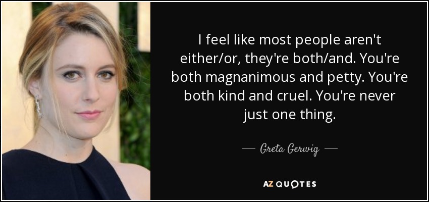 I feel like most people aren't either/or, they're both/and. You're both magnanimous and petty. You're both kind and cruel. You're never just one thing. - Greta Gerwig