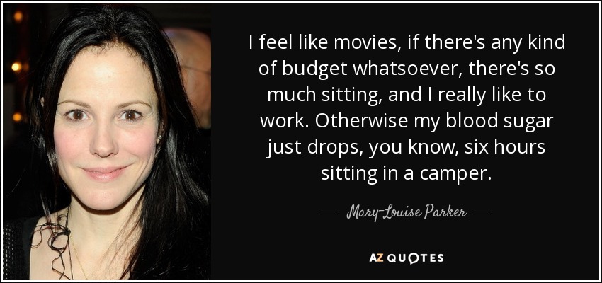 I feel like movies, if there's any kind of budget whatsoever, there's so much sitting, and I really like to work. Otherwise my blood sugar just drops, you know, six hours sitting in a camper. - Mary-Louise Parker