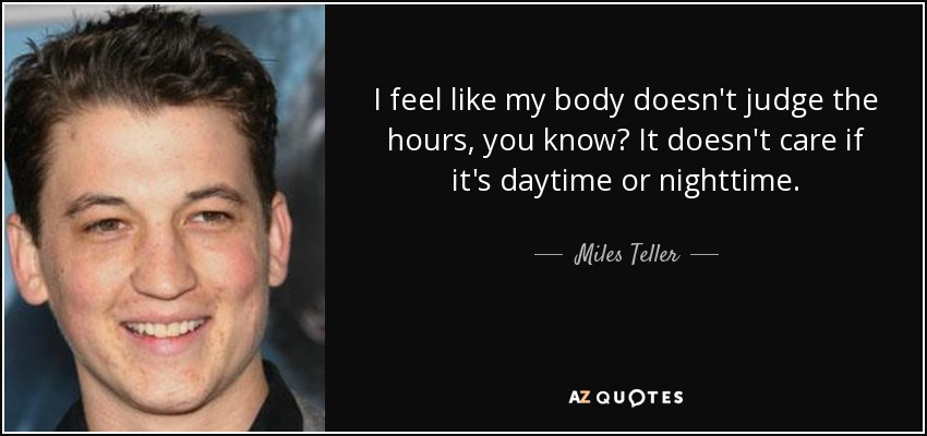 I feel like my body doesn't judge the hours, you know? It doesn't care if it's daytime or nighttime. - Miles Teller