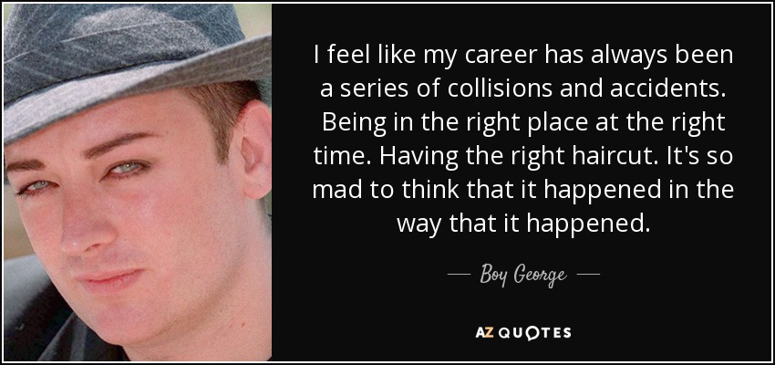 I feel like my career has always been a series of collisions and accidents. Being in the right place at the right time. Having the right haircut. It's so mad to think that it happened in the way that it happened. - Boy George