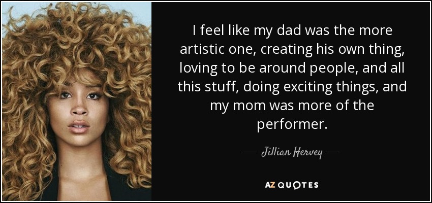 I feel like my dad was the more artistic one, creating his own thing, loving to be around people, and all this stuff, doing exciting things, and my mom was more of the performer. - Jillian Hervey
