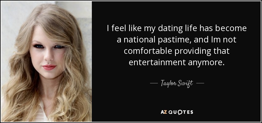 I feel like my dating life has become a national pastime, and Im not comfortable providing that entertainment anymore. - Taylor Swift