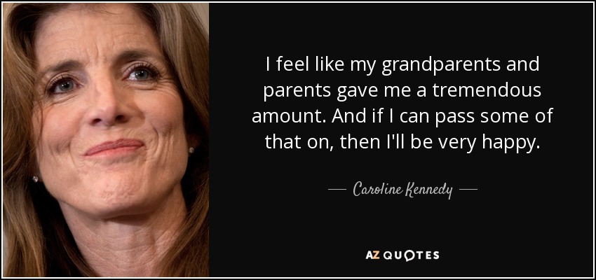 I feel like my grandparents and parents gave me a tremendous amount. And if I can pass some of that on, then I'll be very happy. - Caroline Kennedy