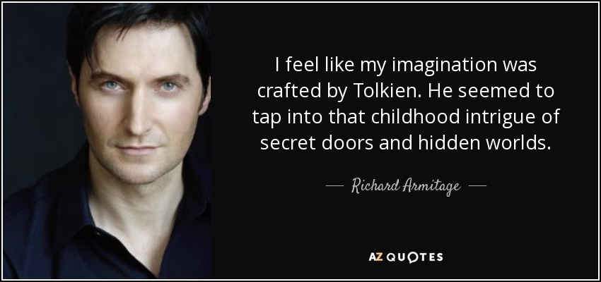 I feel like my imagination was crafted by Tolkien. He seemed to tap into that childhood intrigue of secret doors and hidden worlds. - Richard Armitage