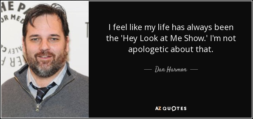I feel like my life has always been the 'Hey Look at Me Show.' I'm not apologetic about that. - Dan Harmon