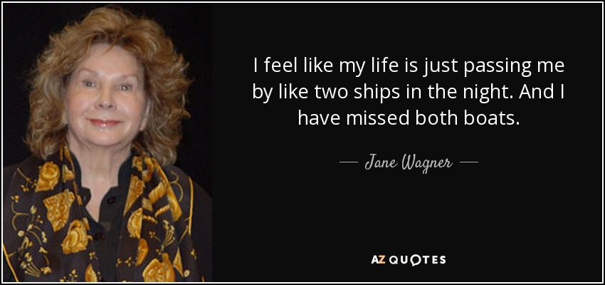 I feel like my life is just passing me by like two ships in the night. And I have missed both boats. - Jane Wagner