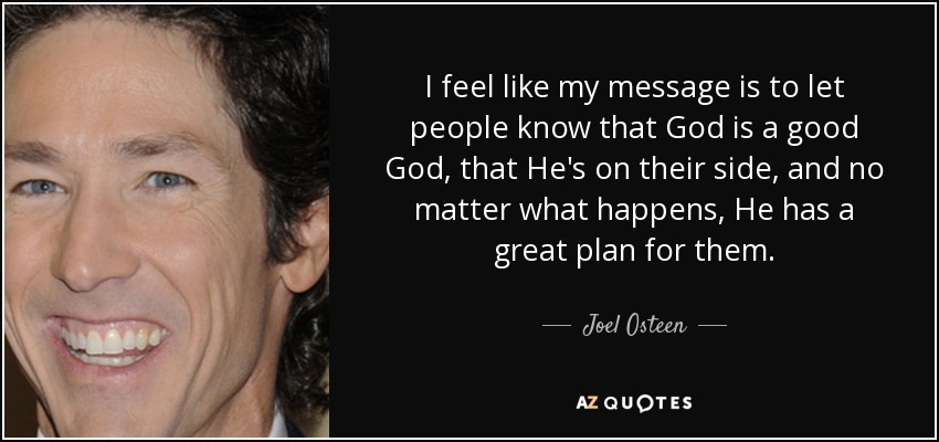 I feel like my message is to let people know that God is a good God, that He's on their side, and no matter what happens, He has a great plan for them. - Joel Osteen
