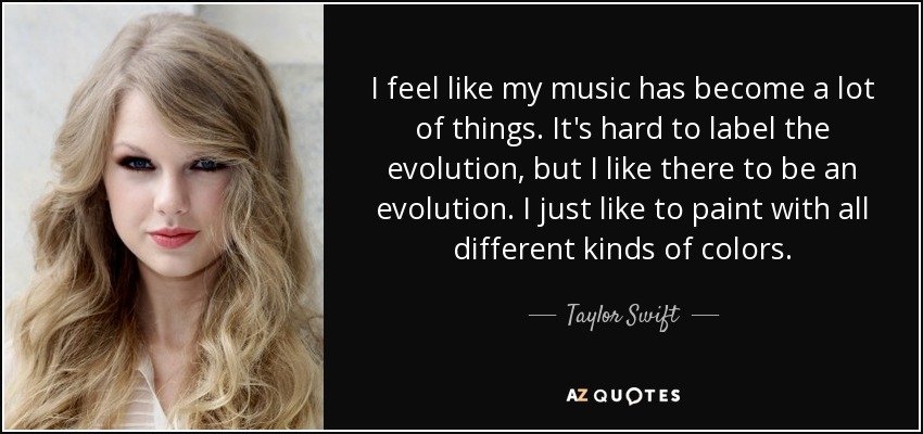 I feel like my music has become a lot of things. It's hard to label the evolution, but I like there to be an evolution. I just like to paint with all different kinds of colors. - Taylor Swift