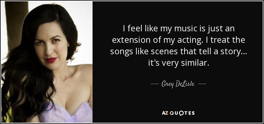 I feel like my music is just an extension of my acting. I treat the songs like scenes that tell a story... it's very similar. - Grey DeLisle