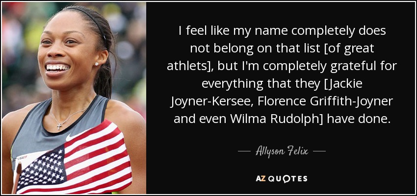 I feel like my name completely does not belong on that list [of great athlets], but I'm completely grateful for everything that they [Jackie Joyner-Kersee, Florence Griffith-Joyner and even Wilma Rudolph] have done. - Allyson Felix