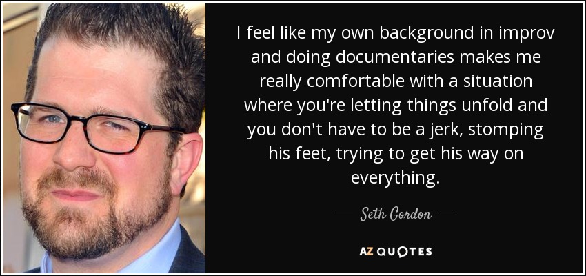 I feel like my own background in improv and doing documentaries makes me really comfortable with a situation where you're letting things unfold and you don't have to be a jerk, stomping his feet, trying to get his way on everything. - Seth Gordon