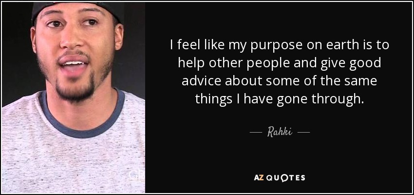 I feel like my purpose on earth is to help other people and give good advice about some of the same things I have gone through. - Rahki