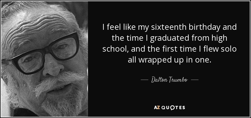 I feel like my sixteenth birthday and the time I graduated from high school, and the first time I flew solo all wrapped up in one. - Dalton Trumbo