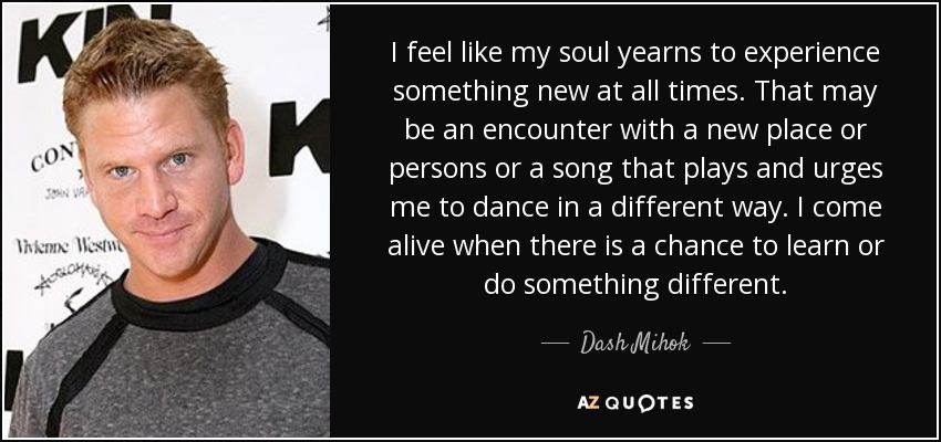 I feel like my soul yearns to experience something new at all times. That may be an encounter with a new place or persons or a song that plays and urges me to dance in a different way. I come alive when there is a chance to learn or do something different. - Dash Mihok