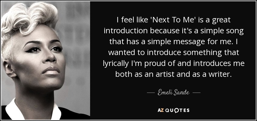 I feel like 'Next To Me' is a great introduction because it's a simple song that has a simple message for me. I wanted to introduce something that lyrically I'm proud of and introduces me both as an artist and as a writer. - Emeli Sande