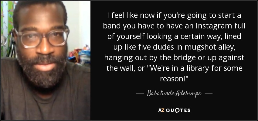 I feel like now if you're going to start a band you have to have an Instagram full of yourself looking a certain way, lined up like five dudes in mugshot alley, hanging out by the bridge or up against the wall, or 