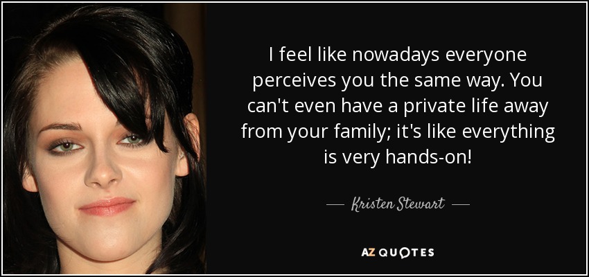 I feel like nowadays everyone perceives you the same way. You can't even have a private life away from your family; it's like everything is very hands-on! - Kristen Stewart