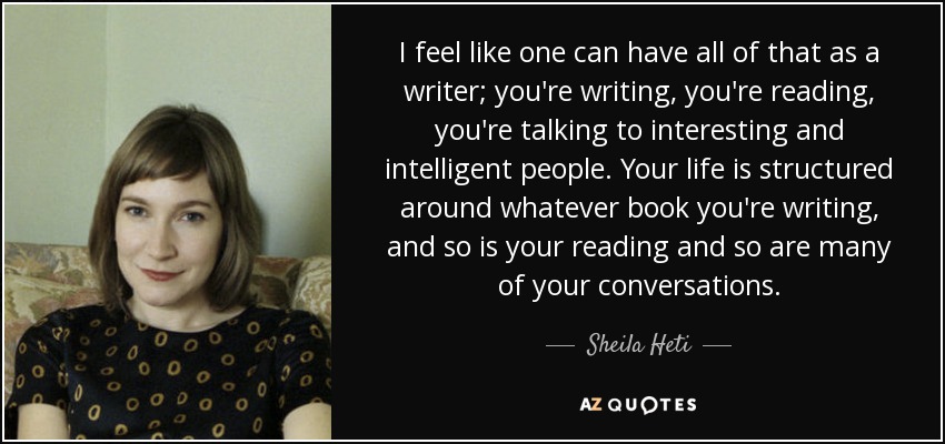 I feel like one can have all of that as a writer; you're writing, you're reading, you're talking to interesting and intelligent people. Your life is structured around whatever book you're writing, and so is your reading and so are many of your conversations. - Sheila Heti