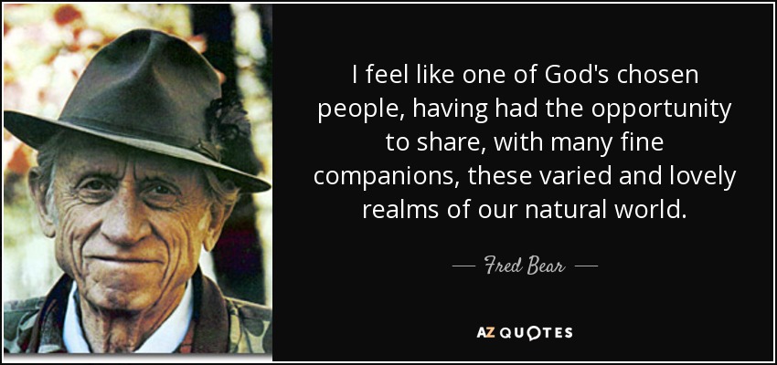 I feel like one of God's chosen people, having had the opportunity to share, with many fine companions, these varied and lovely realms of our natural world. - Fred Bear