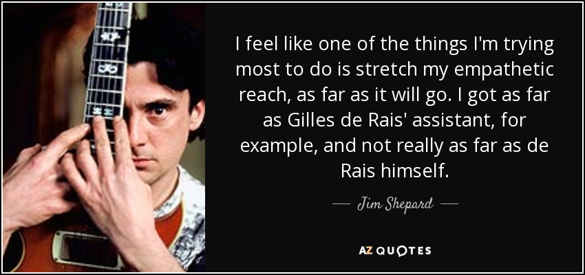 I feel like one of the things I'm trying most to do is stretch my empathetic reach, as far as it will go. I got as far as Gilles de Rais' assistant, for example, and not really as far as de Rais himself. - Jim Shepard