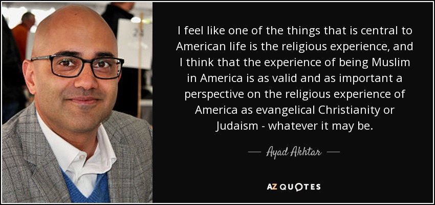 I feel like one of the things that is central to American life is the religious experience, and I think that the experience of being Muslim in America is as valid and as important a perspective on the religious experience of America as evangelical Christianity or Judaism - whatever it may be. - Ayad Akhtar