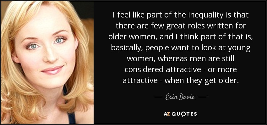 I feel like part of the inequality is that there are few great roles written for older women, and I think part of that is, basically, people want to look at young women, whereas men are still considered attractive - or more attractive - when they get older. - Erin Davie