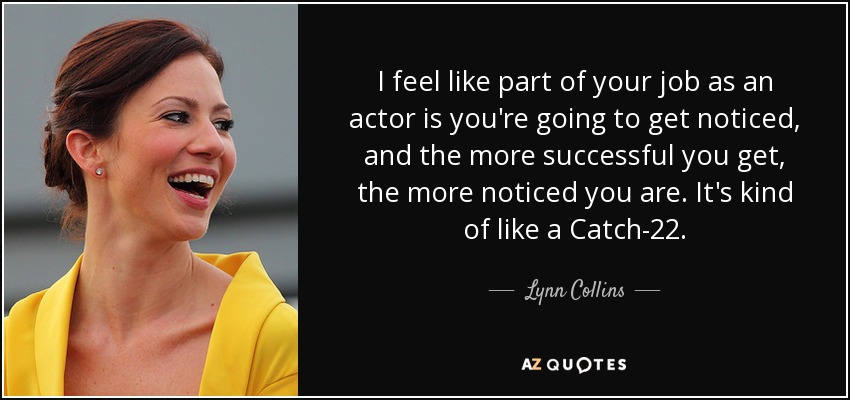 I feel like part of your job as an actor is you're going to get noticed, and the more successful you get, the more noticed you are. It's kind of like a Catch-22. - Lynn Collins