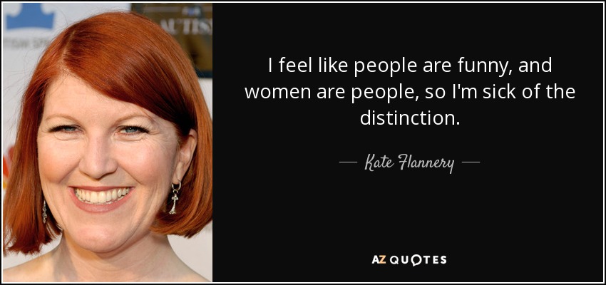 I feel like people are funny, and women are people, so I'm sick of the distinction. - Kate Flannery