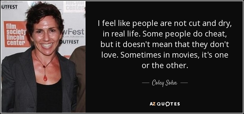 I feel like people are not cut and dry, in real life. Some people do cheat, but it doesn't mean that they don't love. Sometimes in movies, it's one or the other. - Coley Sohn
