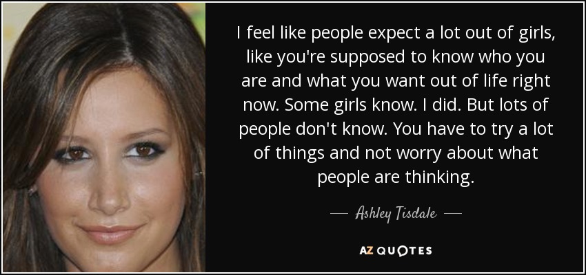 I feel like people expect a lot out of girls, like you're supposed to know who you are and what you want out of life right now. Some girls know. I did. But lots of people don't know. You have to try a lot of things and not worry about what people are thinking. - Ashley Tisdale