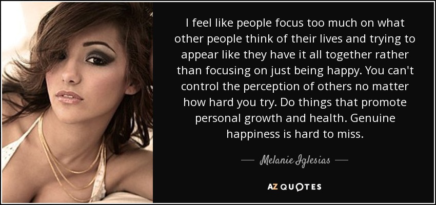 I feel like people focus too much on what other people think of their lives and trying to appear like they have it all together rather than focusing on just being happy. You can't control the perception of others no matter how hard you try. Do things that promote personal growth and health. Genuine happiness is hard to miss. - Melanie Iglesias
