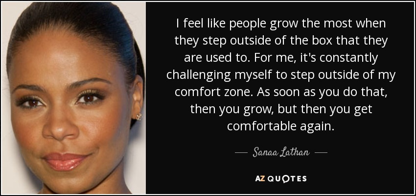 I feel like people grow the most when they step outside of the box that they are used to. For me, it's constantly challenging myself to step outside of my comfort zone. As soon as you do that, then you grow, but then you get comfortable again. - Sanaa Lathan