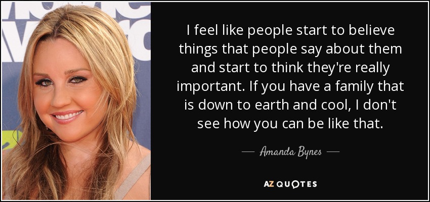 I feel like people start to believe things that people say about them and start to think they're really important. If you have a family that is down to earth and cool, I don't see how you can be like that. - Amanda Bynes