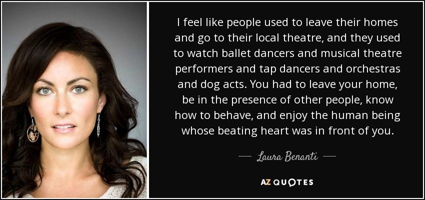 I feel like people used to leave their homes and go to their local theatre, and they used to watch ballet dancers and musical theatre performers and tap dancers and orchestras and dog acts. You had to leave your home, be in the presence of other people, know how to behave, and enjoy the human being whose beating heart was in front of you. - Laura Benanti