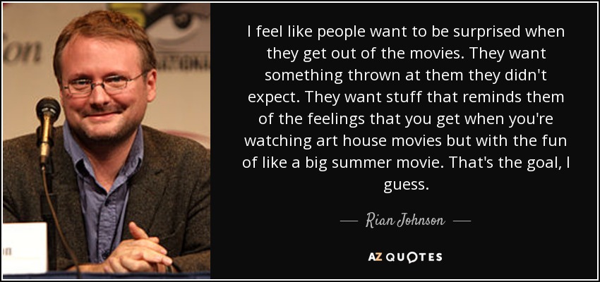 I feel like people want to be surprised when they get out of the movies. They want something thrown at them they didn't expect. They want stuff that reminds them of the feelings that you get when you're watching art house movies but with the fun of like a big summer movie. That's the goal, I guess. - Rian Johnson