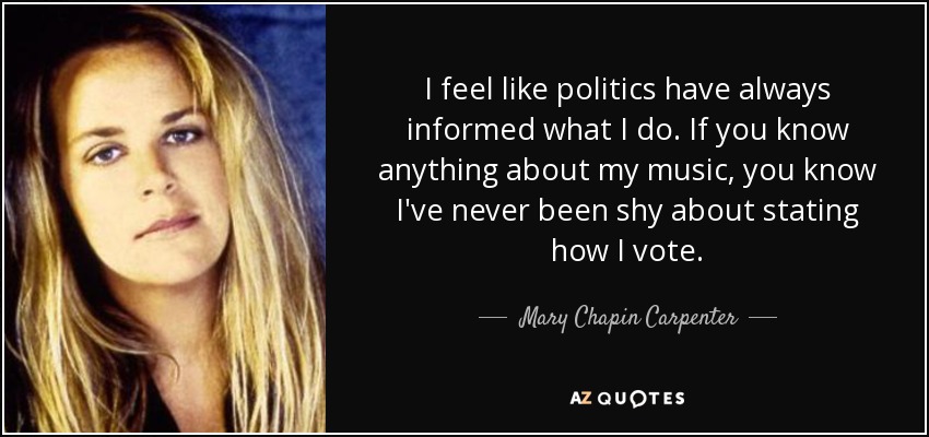I feel like politics have always informed what I do. If you know anything about my music, you know I've never been shy about stating how I vote. - Mary Chapin Carpenter
