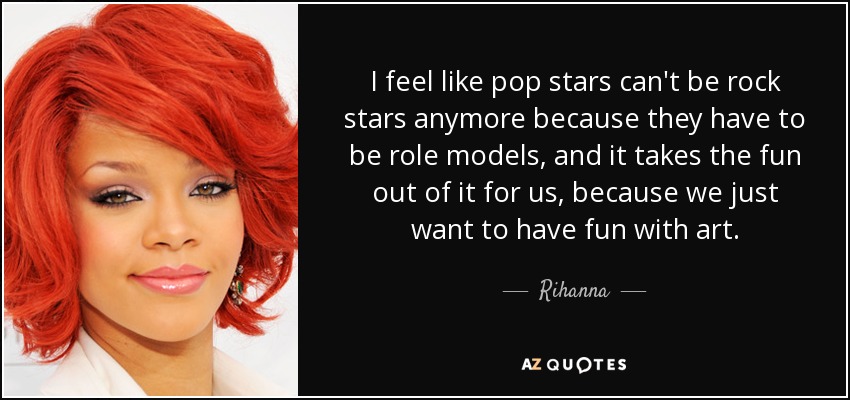 I feel like pop stars can't be rock stars anymore because they have to be role models, and it takes the fun out of it for us, because we just want to have fun with art. - Rihanna