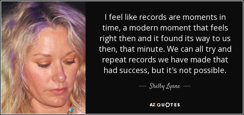I feel like records are moments in time, a modern moment that feels right then and it found its way to us then, that minute. We can all try and repeat records we have made that had success, but it's not possible. - Shelby Lynne