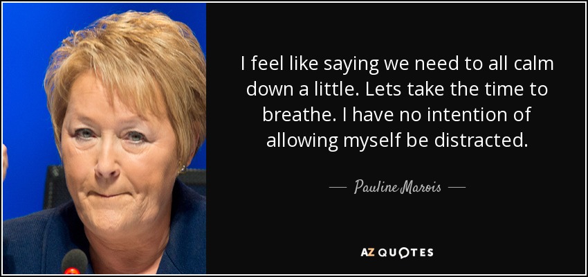 I feel like saying we need to all calm down a little. Lets take the time to breathe. I have no intention of allowing myself be distracted. - Pauline Marois
