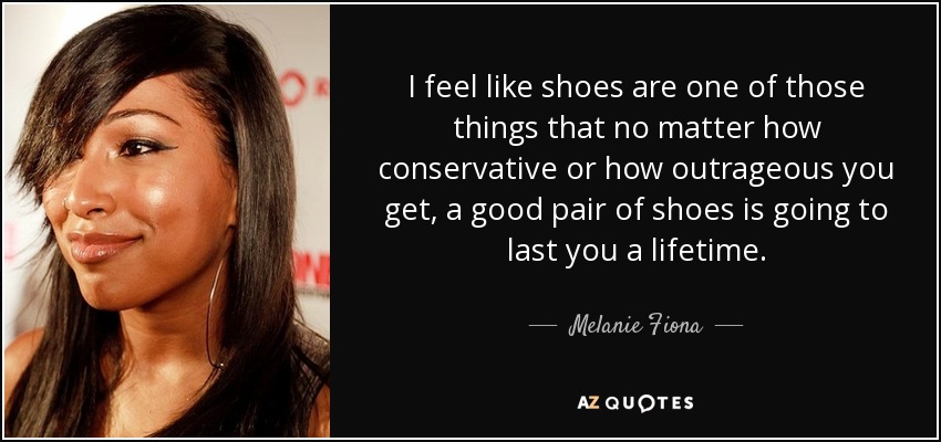 I feel like shoes are one of those things that no matter how conservative or how outrageous you get, a good pair of shoes is going to last you a lifetime. - Melanie Fiona
