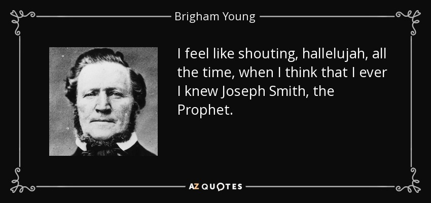 I feel like shouting, hallelujah, all the time, when I think that I ever I knew Joseph Smith, the Prophet. - Brigham Young
