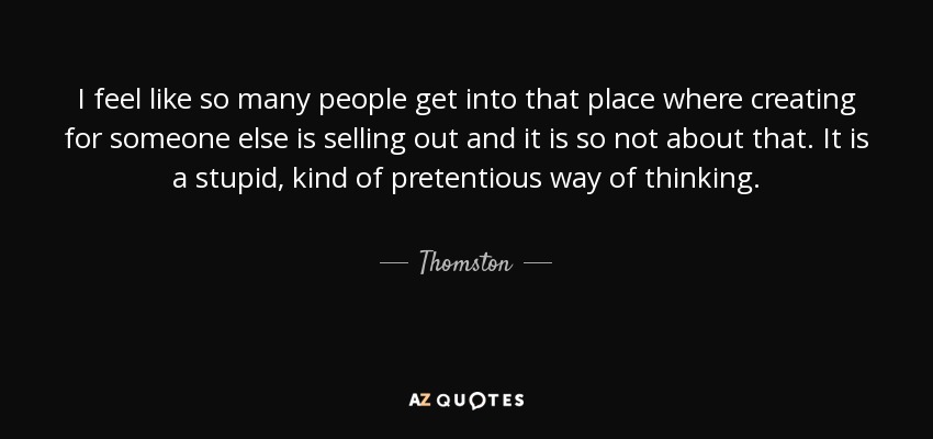 I feel like so many people get into that place where creating for someone else is selling out and it is so not about that. It is a stupid, kind of pretentious way of thinking. - Thomston