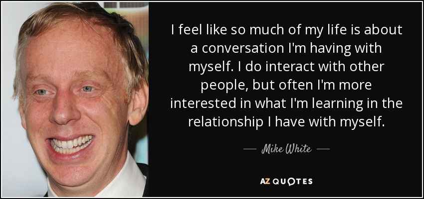 I feel like so much of my life is about a conversation I'm having with myself. I do interact with other people, but often I'm more interested in what I'm learning in the relationship I have with myself. - Mike White