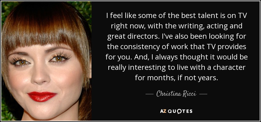 I feel like some of the best talent is on TV right now, with the writing, acting and great directors. I've also been looking for the consistency of work that TV provides for you. And, I always thought it would be really interesting to live with a character for months, if not years. - Christina Ricci