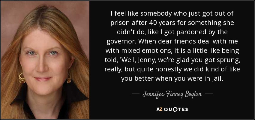 I feel like somebody who just got out of prison after 40 years for something she didn't do, like I got pardoned by the governor. When dear friends deal with me with mixed emotions, it is a little like being told, 'Well, Jenny, we're glad you got sprung, really, but quite honestly we did kind of like you better when you were in jail. - Jennifer Finney Boylan